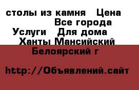 столы из камня › Цена ­ 55 000 - Все города Услуги » Для дома   . Ханты-Мансийский,Белоярский г.